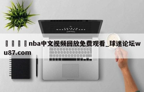🍢nba中文视频回放免费观看_球迷论坛wu87.com