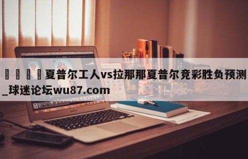 🍢夏普尔工人vs拉那那夏普尔竞彩胜负预测_球迷论坛wu87.com