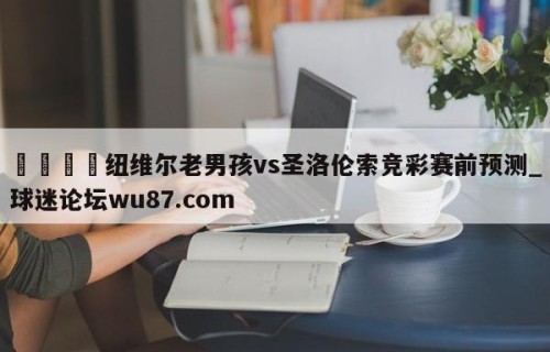 🍢纽维尔老男孩vs圣洛伦索竞彩赛前预测_球迷论坛wu87.com