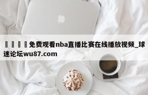🍢免费观看nba直播比赛在线播放视频_球迷论坛wu87.com