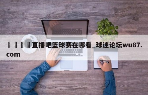 🍢直播吧篮球赛在哪看_球迷论坛wu87.com