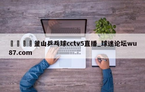 🍢釜山乒乓球cctv5直播_球迷论坛wu87.com