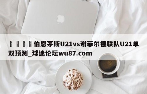 🍢伯恩茅斯U21vs谢菲尔德联队U21单双预测_球迷论坛wu87.com