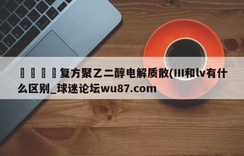 🍢复方聚乙二醇电解质散(III和lv有什么区别_球迷论坛wu87.com