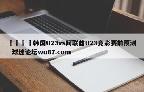 🍢韩国U23vs阿联酋U23竞彩赛前预测_球迷论坛wu87.com