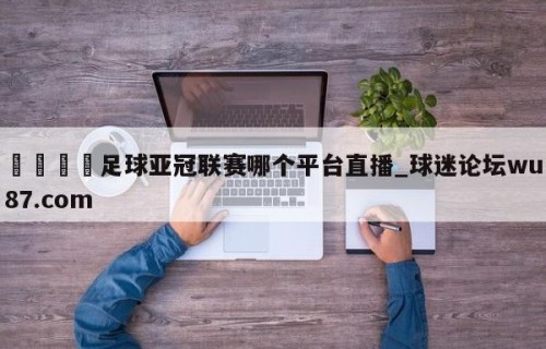🍢足球亚冠联赛哪个平台直播_球迷论坛wu87.com