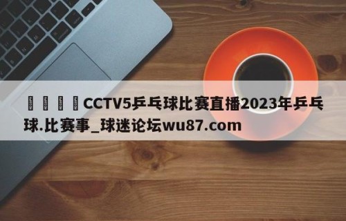 🍢CCTV5乒乓球比赛直播2023年乒乓球.比赛事_球迷论坛wu87.com
