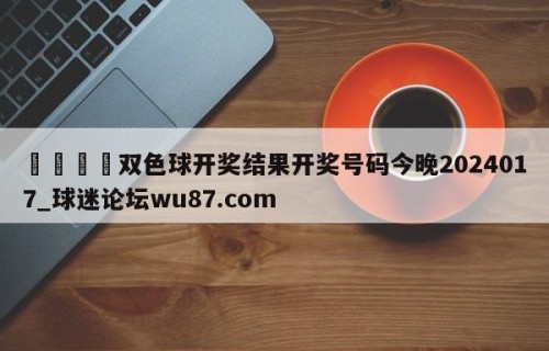 🍢双色球开奖结果开奖号码今晚2024017_球迷论坛wu87.com