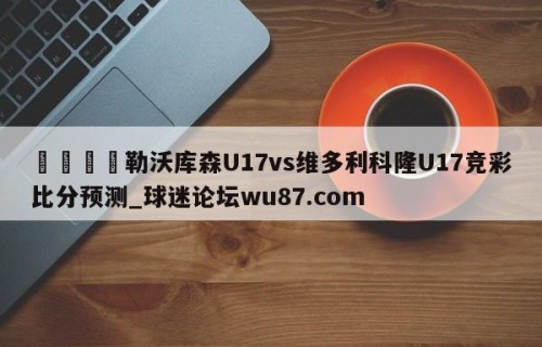 🍢勒沃库森U17vs维多利科隆U17竞彩比分预测_球迷论坛wu87.com