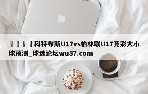 🍢科特布斯U17vs柏林联U17竞彩大小球预测_球迷论坛wu87.com