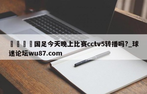 🍢国足今天晚上比赛cctv5转播吗?_球迷论坛wu87.com