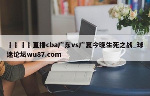 🍢直播cba广东vs广夏今晚生死之战_球迷论坛wu87.com