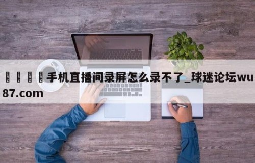 🍢手机直播间录屏怎么录不了_球迷论坛wu87.com