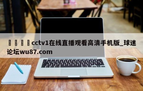 🍢cctv1在线直播观看高清手机版_球迷论坛wu87.com