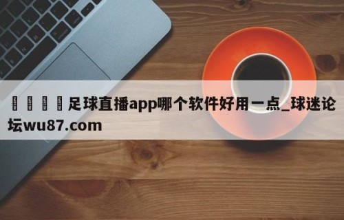 🍢足球直播app哪个软件好用一点_球迷论坛wu87.com