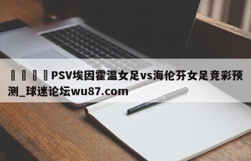 🍢PSV埃因霍温女足vs海伦芬女足竞彩预测_球迷论坛wu87.com