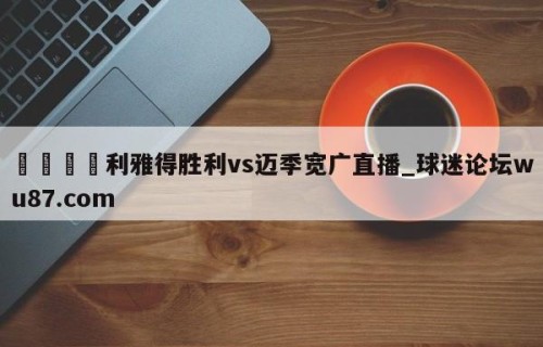 🍢利雅得胜利vs迈季宽广直播_球迷论坛wu87.com