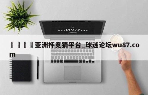 🍢亚洲杯竞猜平台_球迷论坛wu87.com