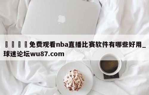 🍢免费观看nba直播比赛软件有哪些好用_球迷论坛wu87.com