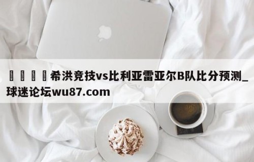 🍢希洪竞技vs比利亚雷亚尔B队比分预测_球迷论坛wu87.com