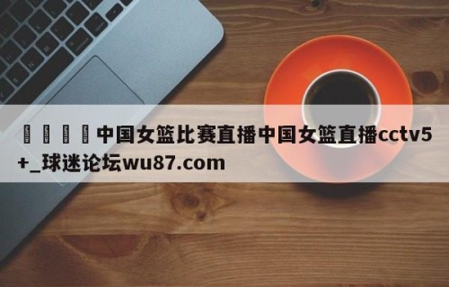 🍢中国女篮比赛直播中国女篮直播cctv5+_球迷论坛wu87.com