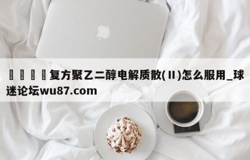 🍢复方聚乙二醇电解质散(Ⅱ)怎么服用_球迷论坛wu87.com