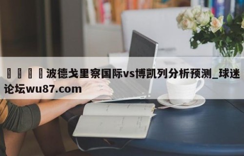 🍢波德戈里察国际vs博凯列分析预测_球迷论坛wu87.com