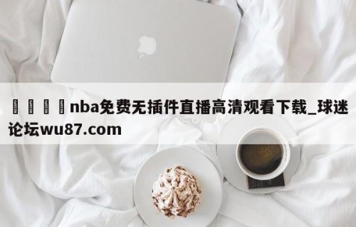 🍢nba免费无插件直播高清观看下载_球迷论坛wu87.com