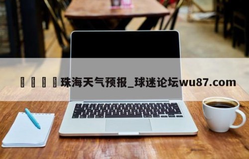 🍢珠海天气预报_球迷论坛wu87.com