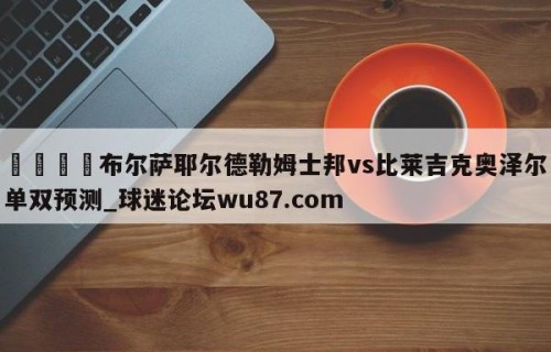 🍢布尔萨耶尔德勒姆士邦vs比莱吉克奥泽尔单双预测_球迷论坛wu87.com