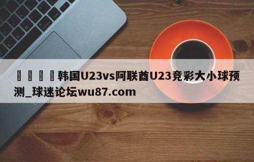 🍢韩国U23vs阿联酋U23竞彩大小球预测_球迷论坛wu87.com