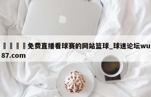 🍢免费直播看球赛的网站篮球_球迷论坛wu87.com