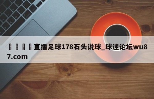 🍢直播足球178石头说球_球迷论坛wu87.com