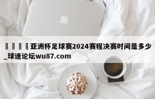 🍢亚洲杯足球赛2024赛程决赛时间是多少_球迷论坛wu87.com