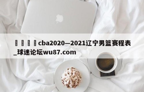 🍢cba2020—2021辽宁男篮赛程表_球迷论坛wu87.com