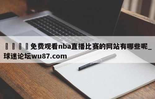 🍢免费观看nba直播比赛的网站有哪些呢_球迷论坛wu87.com