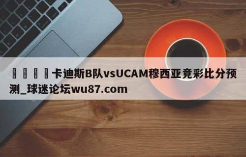 🍢卡迪斯B队vsUCAM穆西亚竞彩比分预测_球迷论坛wu87.com