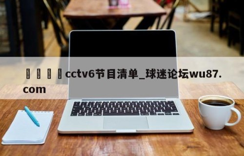 🍢cctv6节目清单_球迷论坛wu87.com