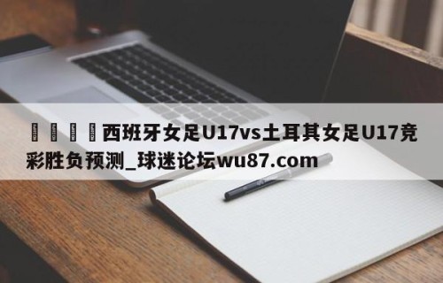 🍢西班牙女足U17vs土耳其女足U17竞彩胜负预测_球迷论坛wu87.com