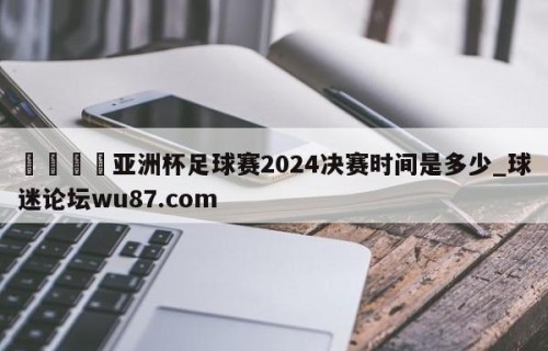 🍢亚洲杯足球赛2024决赛时间是多少_球迷论坛wu87.com