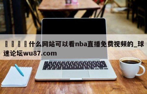 🍢什么网站可以看nba直播免费视频的_球迷论坛wu87.com