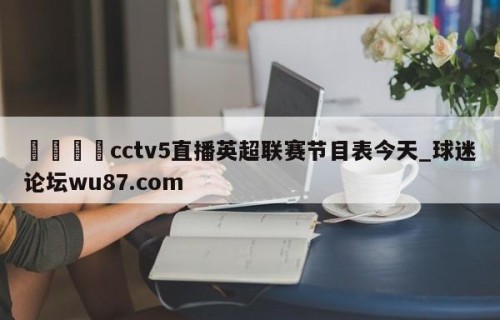 🍢cctv5直播英超联赛节目表今天_球迷论坛wu87.com