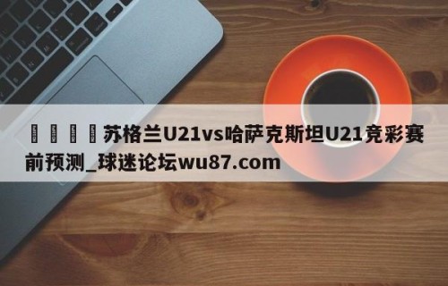 🍢苏格兰U21vs哈萨克斯坦U21竞彩赛前预测_球迷论坛wu87.com