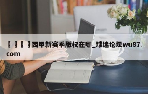 🍢西甲新赛季版权在哪_球迷论坛wu87.com