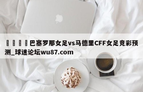🍢巴塞罗那女足vs马德里CFF女足竞彩预测_球迷论坛wu87.com
