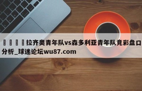 🍢拉齐奥青年队vs森多利亚青年队竞彩盘口分析_球迷论坛wu87.com