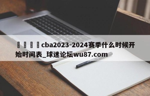 🍢cba2023-2024赛季什么时候开始时间表_球迷论坛wu87.com
