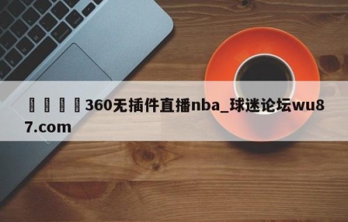 🍢360无插件直播nba_球迷论坛wu87.com
