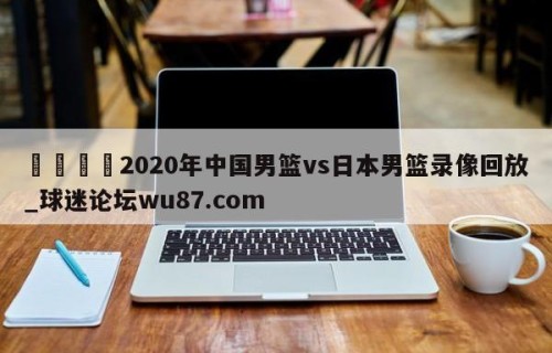 🍢2020年中国男篮vs日本男篮录像回放_球迷论坛wu87.com