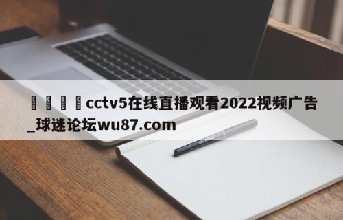 🍢cctv5在线直播观看2022视频广告_球迷论坛wu87.com